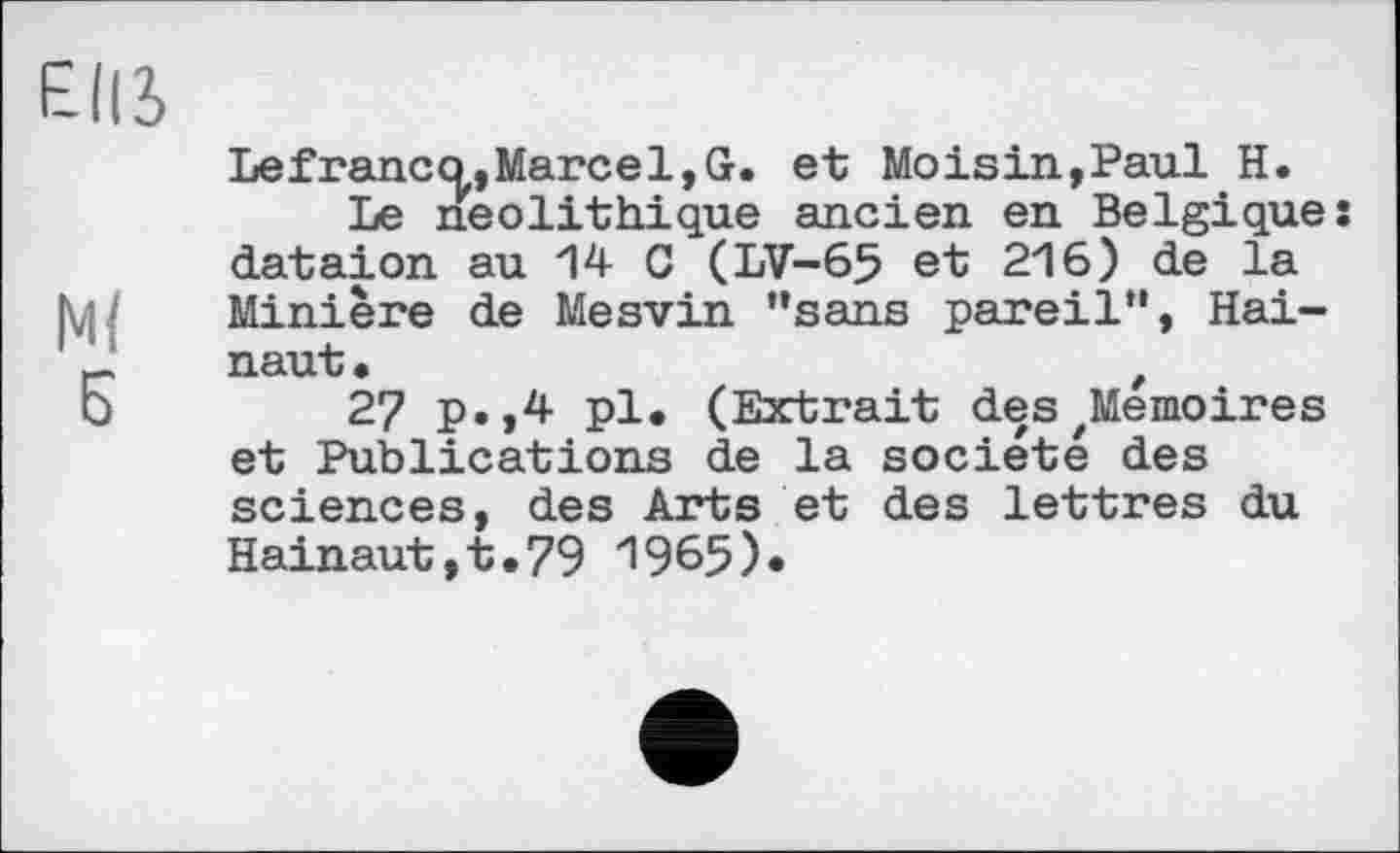 ﻿EUS
Lefranco,Marcel,G. et Moisin,Paul H.
Le néolithique ancien en Belgique: dataion au 14 G (LV-65 et 216) de la Minière de Mesvin “sans pareil”, Hai-naut •	t
b	27 p.,4 pl. (Extrait deszMemoires
et Publications de la société des sciences, des Arts et des lettres du Hainaut,t.79 1965)»